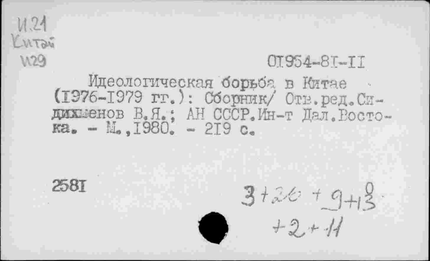 ﻿№9	01954-81-11
Идеологическая борьба в Китае (1976-1979 гг.): Сборник/ Отв.ред.Си-дшс^енов 13. Я.; АН СССР.Ин-т Дал.Росто ка. - М.,1980. - 219 с.
2581